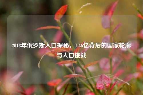 2018年俄罗斯人口探秘，1.46亿背后的国家轮廓与人口挑战