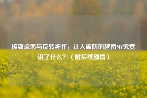 极致虐恋与反转神作，让人破防的越南MV究竟讲了什么？（附后续剧情）
