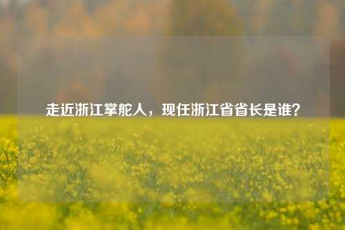 走近浙江掌舵人，现任浙江省省长是谁？