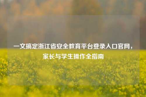 一文搞定浙江省安全教育平台登录入口官网，家长与学生操作全指南