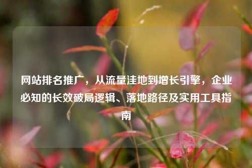 网站排名推广，从流量洼地到增长引擎，企业必知的长效破局逻辑、落地路径及实用工具指南