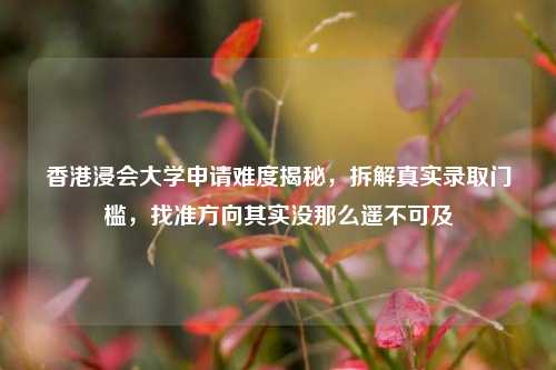 香港浸会大学申请难度揭秘，拆解真实录取门槛，找准方向其实没那么遥不可及