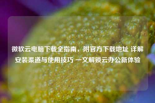 微软云电脑下载全指南，附官方下载地址 详解安装渠道与使用技巧 一文解锁云办公新体验
