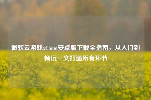 微软云游戏xCloud安卓版下载全指南，从入门到畅玩一文打通所有环节
