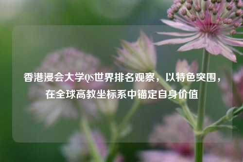 香港浸会大学QS世界排名观察，以特色突围，在全球高教坐标系中锚定自身价值