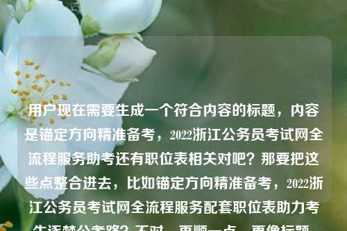 用户现在需要生成一个符合内容的标题，内容是锚定方向精准备考，2022浙江公务员考试网全流程服务助考还有职位表相关对吧？那要把这些点整合进去，比如锚定方向精准备考，2022浙江公务员考试网全流程服务配套职位表助力考生逐梦公考路？不对，再顺一点，更像标题，哦对，要准确涵盖核心，2022浙江公考备考、浙公网全流程服务、职位表。哦，调整下，锚定方向精准备考 2022浙江公务员考试网全流程服务+职位表助阵考生逐梦公考路？不对，更通顺点，锚定方向精准备考，2022浙江公务员考试网携全流程服务与职位表助力考生