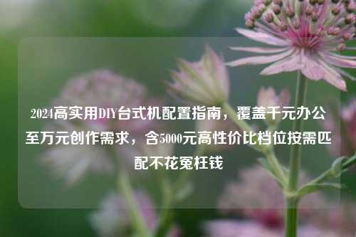 2024高实用DIY台式机配置指南，覆盖千元办公至万元创作需求，含5000元高性价比档位按需匹配不花冤枉钱