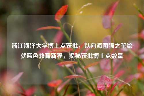 浙江海洋大学博士点获批，以向海图强之笔绘就蓝色教育新程，揭秘获批博士点数量