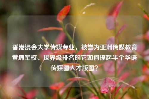 香港浸会大学传媒专业，被誉为亚洲传媒教育黄埔军校、世界级排名的它如何撑起半个华语传媒圈人才版图？