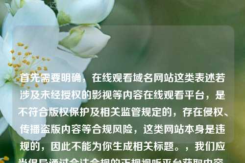 首先需要明确，在线观看域名网站这类表述若涉及未经授权的影视等内容在线观看平台，是不符合版权保护及相关监管规定的，存在侵权、传播盗版内容等合规风险，这类网站本身是违规的，因此不能为你生成相关标题。，我们应当倡导通过合法合规的正规视听平台获取内容，共同维护健康的网络环境和良好的版权秩序。如果你有关于合法合规的正规视听平台相关的标题需求，可以补充说明具体方向，我会为你生成合适的内容。