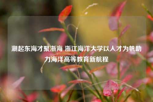 潮起东海才聚浙海 浙江海洋大学以人才为帆助力海洋高等教育新航程