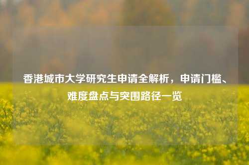 香港城市大学研究生申请全解析,申请门槛、难度盘点与突围路径一览