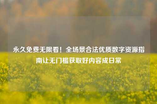 永久免费无限看!全场景合法优质数字资源指南让无门槛获取好内容成日常