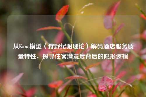 从Kano模型(狩野纪昭理论)解码酒店服务质量特性,探寻住客满意度背后的隐形逻辑