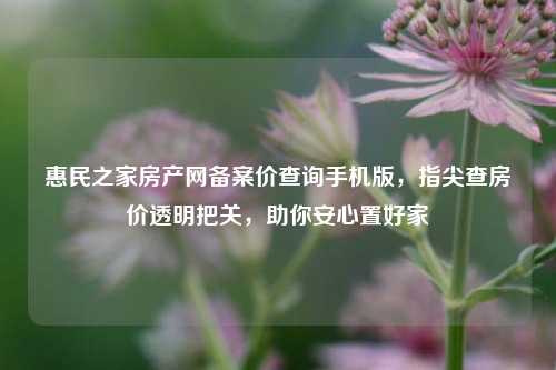 惠民之家房产网备案价查询手机版,指尖查房价透明把关,助你安心置好家