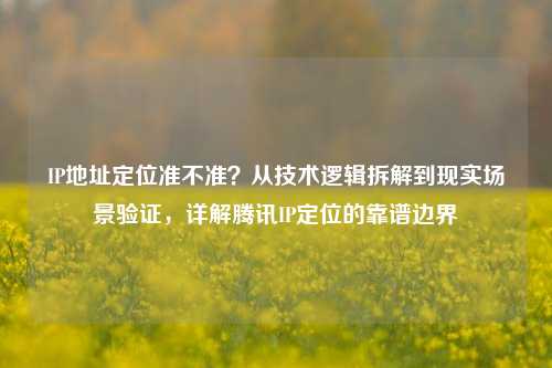 IP地址定位准不准？从技术逻辑拆解到现实场景验证，详解腾讯IP定位的靠谱边界