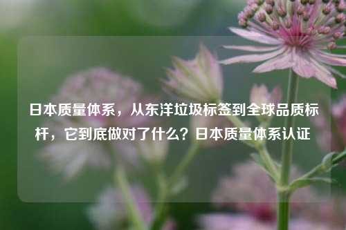 日本质量体系，从东洋垃圾标签到全球品质标杆，它到底做对了什么？日本质量体系认证