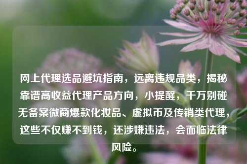 网上代理选品避坑指南，远离违规品类，揭秘靠谱高收益代理产品方向，小提醒，千万别碰无备案微商爆款化妆品、虚拟币及传销类代理，这些不仅赚不到钱，还涉嫌违法，会面临法律风险。