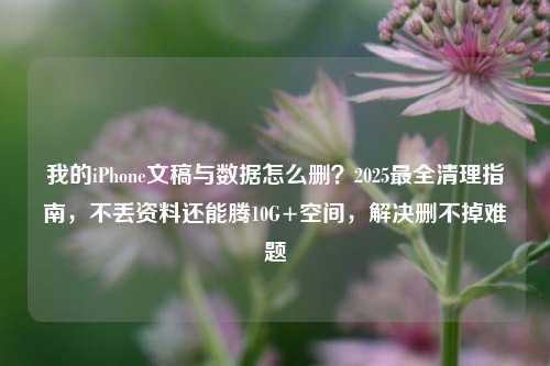我的iPhone文稿与数据怎么删？2025最全清理指南，不丢资料还能腾10G+空间，解决删不掉难题