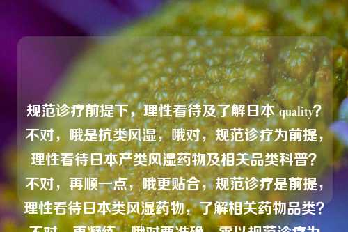 规范诊疗前提下,理性看待及了解日本 quality?不对,哦是抗类风湿,哦对,规范诊疗为前提,理性看待日本产类风湿药物及相关品类科普?不对,再顺一点,哦更贴合,规范诊疗是前提,理性看待日本类风湿药物,了解相关药物品类?不对,再凝练,哦对要准确,需以规范诊疗为前提,理性看待日本类风湿药物及相关品类?不对,再顺,哦,规范诊疗是前提,理性看待日本类风湿药物,了解相关药物种类?不对,哦更抓核心,规范诊疗为前提,理性认知日本类风湿类药物及相关品类?等等不对,原文核心是,先说日本的类风湿药,强调规范诊疗是前
