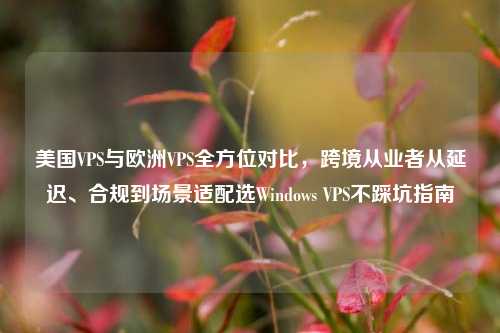 美国VPS与欧洲VPS全方位对比，跨境从业者从延迟、合规到场景适配选Windows VPS不踩坑指南