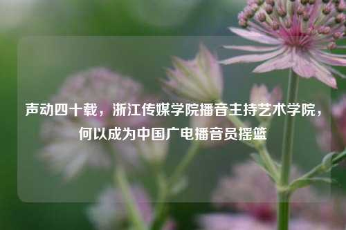 声动四十载,浙江传媒学院播音主持艺术学院,何以成为中国广电播音员摇篮