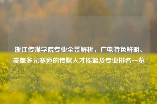 浙江传媒学院专业全景解析,广电特色鲜明、覆盖多元赛道的传媒人才摇篮及专业排名一览