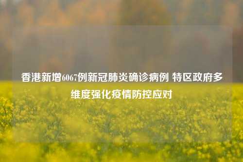 香港新增6067例新冠肺炎确诊病例 特区政府多维度强化疫情防控应对