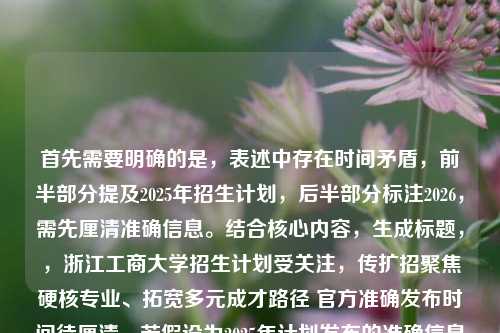 首先需要明确的是，表述中存在时间矛盾，前半部分提及2025年招生计划，后半部分标注2026，需先厘清准确信息。结合核心内容，生成标题，，浙江工商大学招生计划受关注，传扩招聚焦硬核专业、拓宽多元成才路径 官方准确发布时间待厘清，若假设为2025年计划发布的准确信息，可修正为，2025浙江工商大学招生计划发布，扩招聚焦硬核专业 多元通道拓宽成才路径
