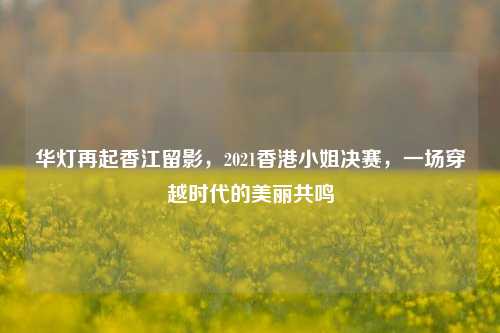 华灯再起香江留影，2021香港小姐决赛，一场穿越时代的美丽共鸣