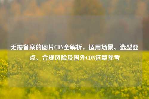 无需备案的图片CDN全解析，适用场景、选型要点、合规风险及国外CDN选型参考