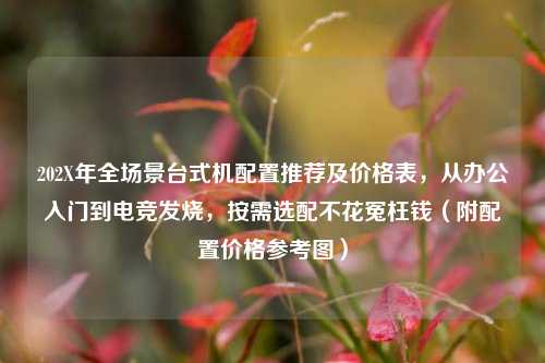 202X年全场景台式机配置推荐及价格表,从办公入门到电竞发烧,按需选配不花冤枉钱(附配置价格参考图)