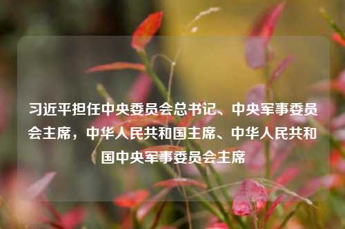 习近平担任中央委员会总书记、中央军事委员会主席,中华人民共和国主席、中华人民共和国中央军事委员会主席