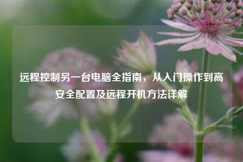 远程控制另一台电脑全指南，从入门操作到高安全配置及远程开机方法详解